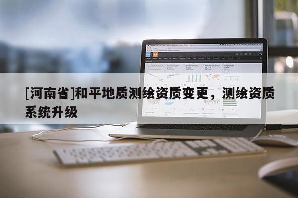[河南省]和平地質(zhì)測(cè)繪資質(zhì)變更，測(cè)繪資質(zhì)系統(tǒng)升級(jí)