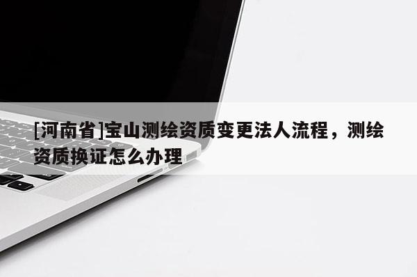 [河南省]寶山測繪資質(zhì)變更法人流程，測繪資質(zhì)換證怎么辦理