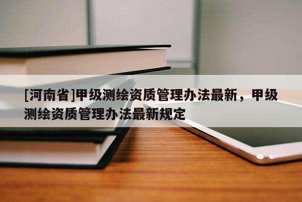 [河南省]甲級測繪資質(zhì)管理辦法最新，甲級測繪資質(zhì)管理辦法最新規(guī)定
