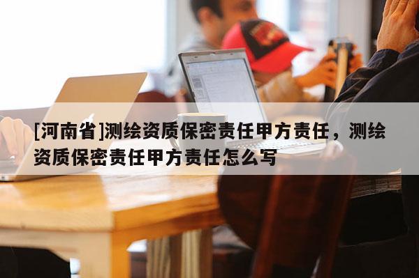 [河南省]測(cè)繪資質(zhì)保密責(zé)任甲方責(zé)任，測(cè)繪資質(zhì)保密責(zé)任甲方責(zé)任怎么寫