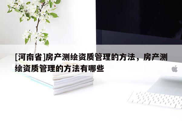 [河南省]房產(chǎn)測(cè)繪資質(zhì)管理的方法，房產(chǎn)測(cè)繪資質(zhì)管理的方法有哪些
