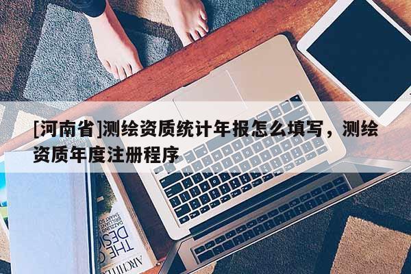 [河南省]測繪資質(zhì)統(tǒng)計年報怎么填寫，測繪資質(zhì)年度注冊程序