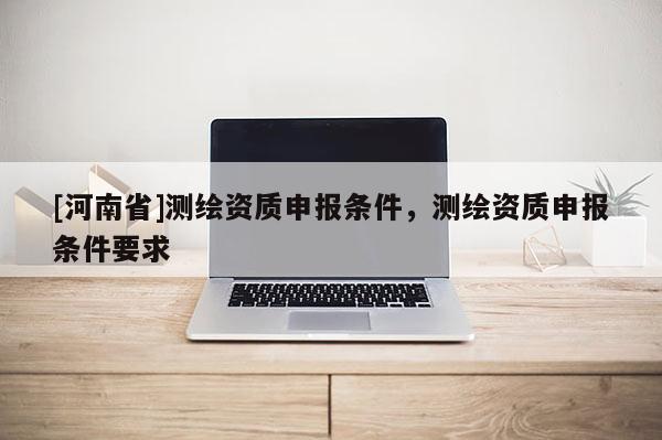 [河南省]測繪資質(zhì)申報條件，測繪資質(zhì)申報條件要求