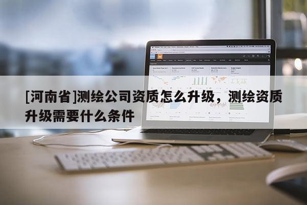 [河南省]測繪公司資質(zhì)怎么升級，測繪資質(zhì)升級需要什么條件