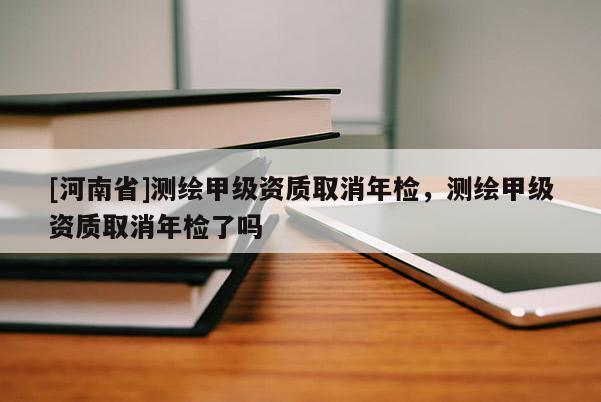 [河南省]測(cè)繪甲級(jí)資質(zhì)取消年檢，測(cè)繪甲級(jí)資質(zhì)取消年檢了嗎