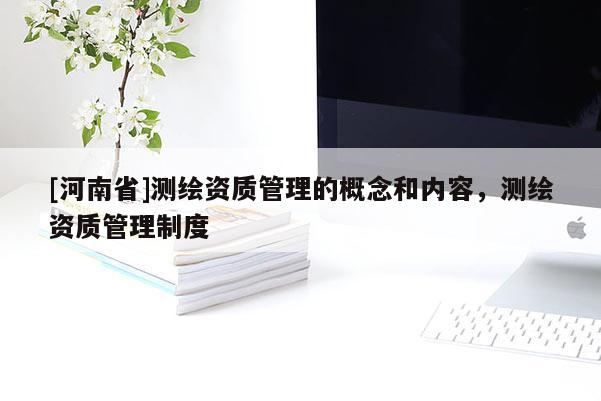 [河南省]測(cè)繪資質(zhì)管理的概念和內(nèi)容，測(cè)繪資質(zhì)管理制度
