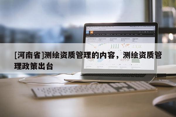 [河南省]測(cè)繪資質(zhì)管理的內(nèi)容，測(cè)繪資質(zhì)管理政策出臺(tái)