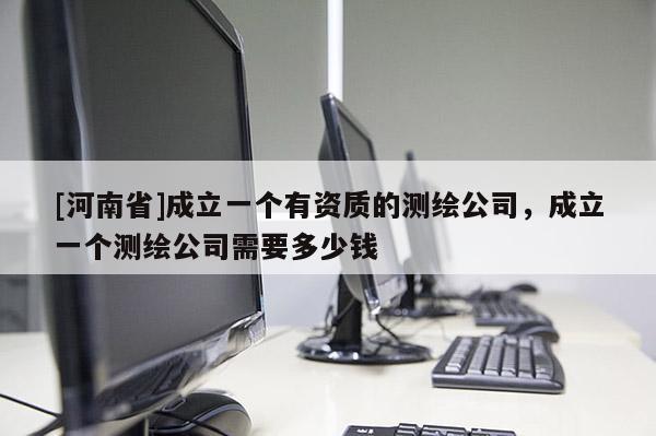 [河南省]成立一個(gè)有資質(zhì)的測(cè)繪公司，成立一個(gè)測(cè)繪公司需要多少錢