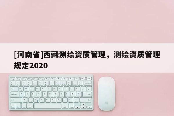 [河南省]西藏測(cè)繪資質(zhì)管理，測(cè)繪資質(zhì)管理規(guī)定2020