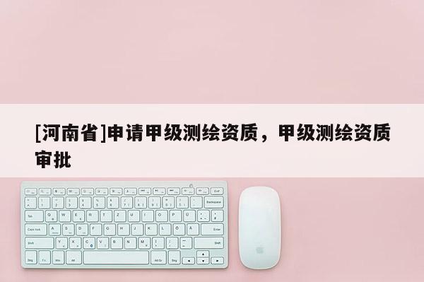 [河南省]申請(qǐng)甲級(jí)測(cè)繪資質(zhì)，甲級(jí)測(cè)繪資質(zhì)審批