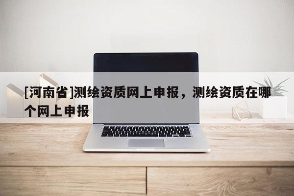[河南省]測繪資質(zhì)網(wǎng)上申報(bào)，測繪資質(zhì)在哪個網(wǎng)上申報(bào)
