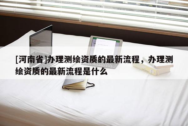 [河南省]辦理測繪資質(zhì)的最新流程，辦理測繪資質(zhì)的最新流程是什么