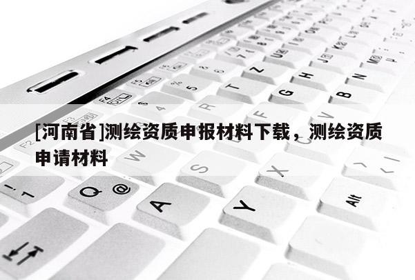 [河南省]測繪資質(zhì)申報材料下載，測繪資質(zhì)申請材料