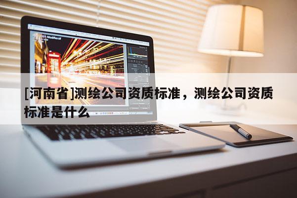 [河南省]測(cè)繪公司資質(zhì)標(biāo)準(zhǔn)，測(cè)繪公司資質(zhì)標(biāo)準(zhǔn)是什么