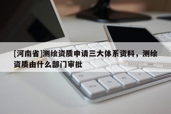 [河南省]測(cè)繪資質(zhì)申請(qǐng)三大體系資料，測(cè)繪資質(zhì)由什么部門審批