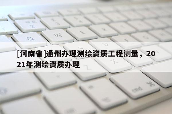 [河南省]通州辦理測(cè)繪資質(zhì)工程測(cè)量，2021年測(cè)繪資質(zhì)辦理