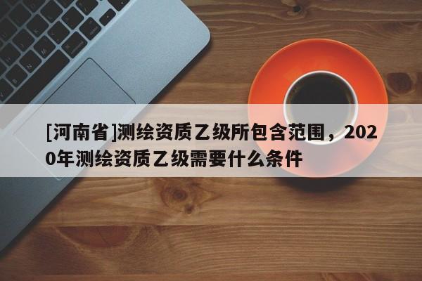 [河南省]測繪資質乙級所包含范圍，2020年測繪資質乙級需要什么條件