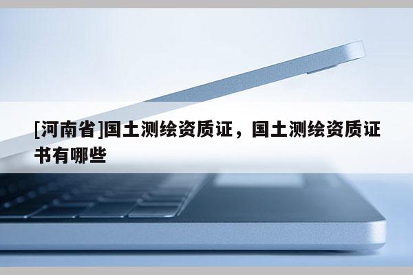 [河南省]國土測(cè)繪資質(zhì)證，國土測(cè)繪資質(zhì)證書有哪些