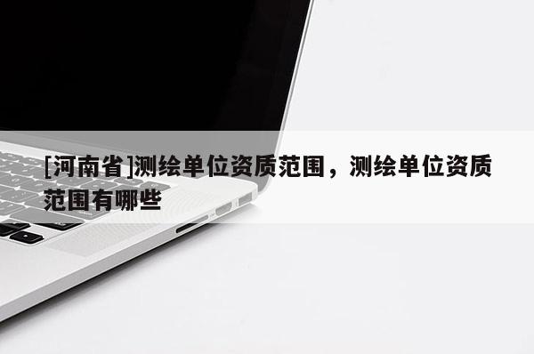 [河南省]測繪單位資質(zhì)范圍，測繪單位資質(zhì)范圍有哪些