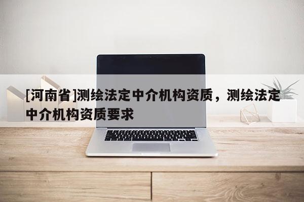 [河南省]測繪法定中介機(jī)構(gòu)資質(zhì)，測繪法定中介機(jī)構(gòu)資質(zhì)要求