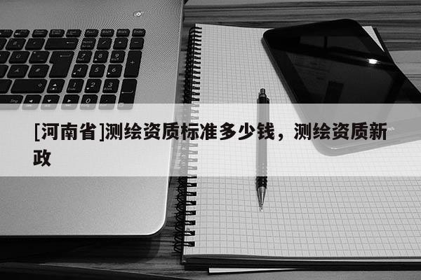 [河南省]測(cè)繪資質(zhì)標(biāo)準(zhǔn)多少錢(qián)，測(cè)繪資質(zhì)新政