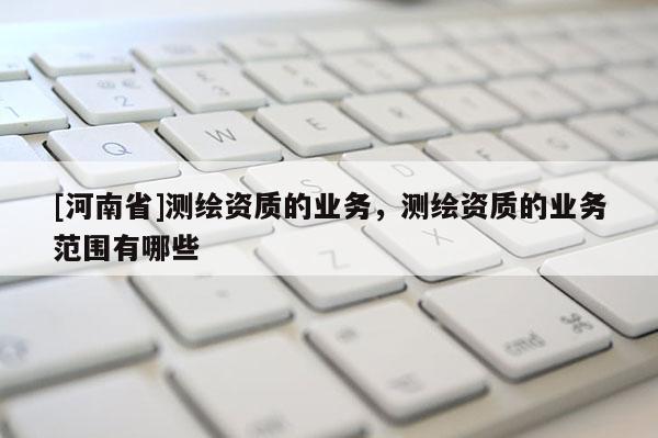 [河南省]測繪資質(zhì)的業(yè)務(wù)，測繪資質(zhì)的業(yè)務(wù)范圍有哪些