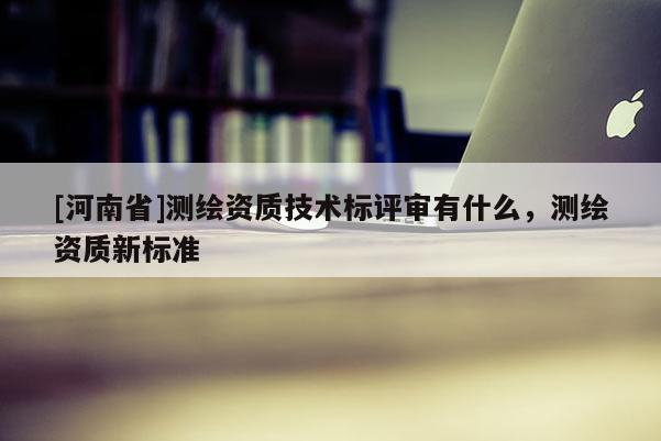 [河南省]測繪資質(zhì)技術(shù)標評審有什么，測繪資質(zhì)新標準
