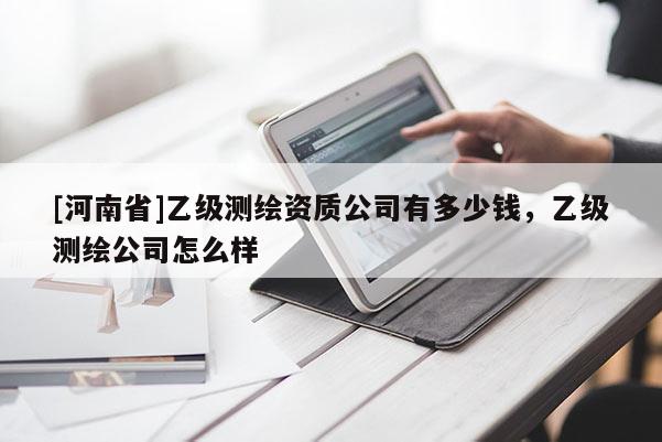 [河南省]乙級(jí)測(cè)繪資質(zhì)公司有多少錢，乙級(jí)測(cè)繪公司怎么樣