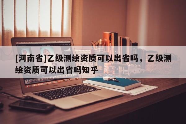 [河南省]乙級測繪資質(zhì)可以出省嗎，乙級測繪資質(zhì)可以出省嗎知乎