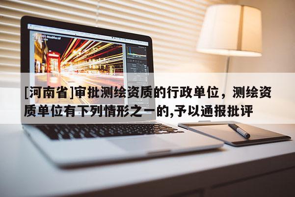 [河南省]審批測(cè)繪資質(zhì)的行政單位，測(cè)繪資質(zhì)單位有下列情形之一的,予以通報(bào)批評(píng)