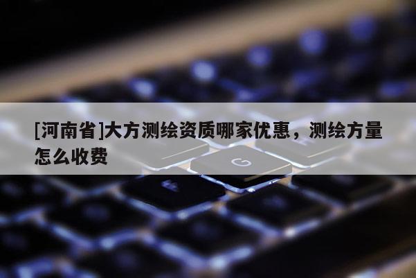 [河南省]大方測(cè)繪資質(zhì)哪家優(yōu)惠，測(cè)繪方量怎么收費(fèi)