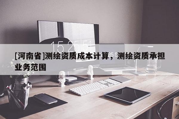 [河南省]測繪資質(zhì)成本計(jì)算，測繪資質(zhì)承擔(dān)業(yè)務(wù)范圍