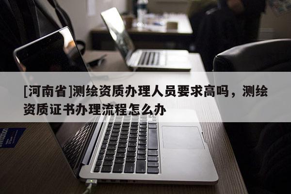 [河南省]測繪資質(zhì)辦理人員要求高嗎，測繪資質(zhì)證書辦理流程怎么辦