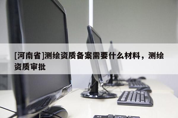 [河南省]測(cè)繪資質(zhì)備案需要什么材料，測(cè)繪資質(zhì)審批