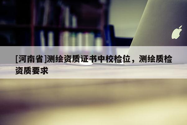 [河南省]測繪資質(zhì)證書中校檢位，測繪質(zhì)檢資質(zhì)要求