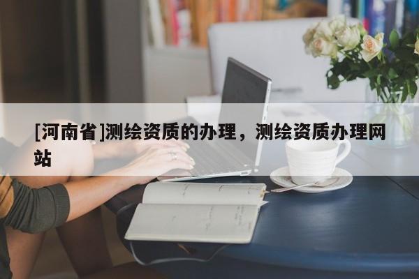 [河南省]測(cè)繪資質(zhì)的辦理，測(cè)繪資質(zhì)辦理網(wǎng)站