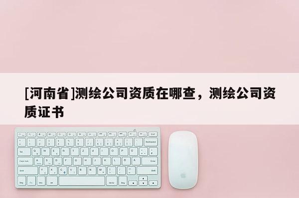 [河南省]測繪公司資質(zhì)在哪查，測繪公司資質(zhì)證書