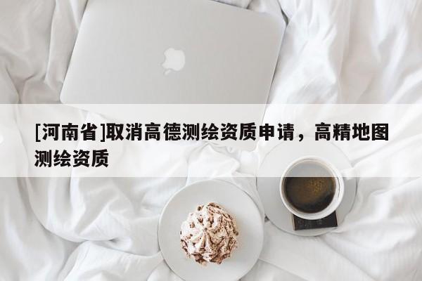 [河南省]取消高德測(cè)繪資質(zhì)申請(qǐng)，高精地圖測(cè)繪資質(zhì)