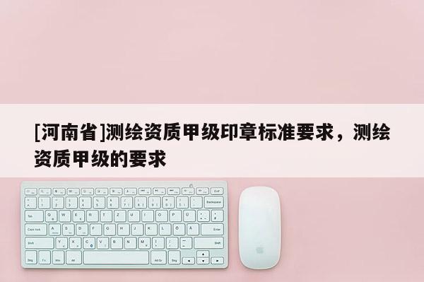 [河南省]測(cè)繪資質(zhì)甲級(jí)印章標(biāo)準(zhǔn)要求，測(cè)繪資質(zhì)甲級(jí)的要求