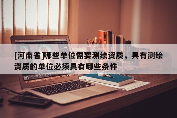 [河南省]哪些單位需要測繪資質(zhì)，具有測繪資質(zhì)的單位必須具有哪些條件