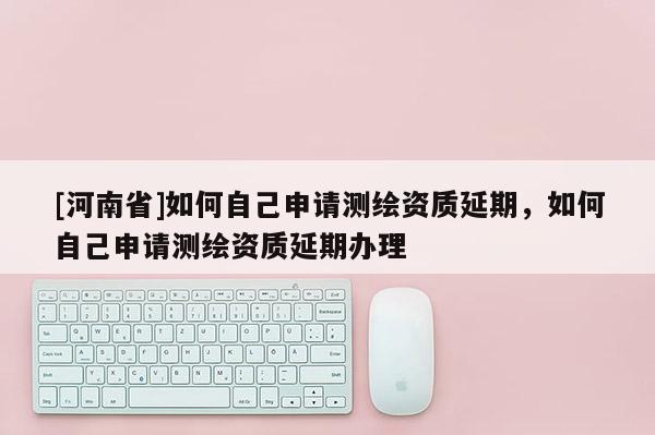 [河南省]如何自己申請測繪資質(zhì)延期，如何自己申請測繪資質(zhì)延期辦理