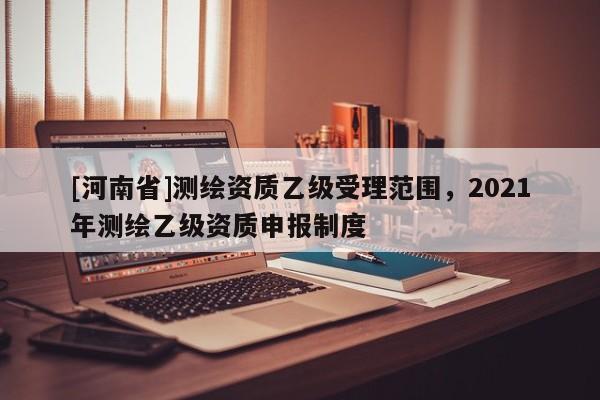 [河南省]測(cè)繪資質(zhì)乙級(jí)受理范圍，2021年測(cè)繪乙級(jí)資質(zhì)申報(bào)制度