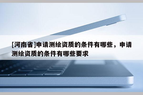 [河南省]申請測繪資質(zhì)的條件有哪些，申請測繪資質(zhì)的條件有哪些要求