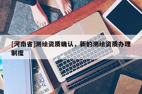 [河南省]測(cè)繪資質(zhì)確認(rèn)，新的測(cè)繪資質(zhì)辦理制度