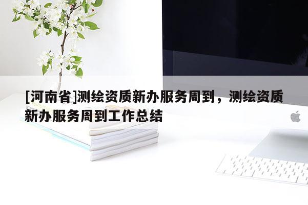 [河南省]測(cè)繪資質(zhì)新辦服務(wù)周到，測(cè)繪資質(zhì)新辦服務(wù)周到工作總結(jié)