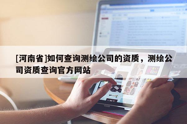 [河南省]如何查詢測繪公司的資質(zhì)，測繪公司資質(zhì)查詢官方網(wǎng)站
