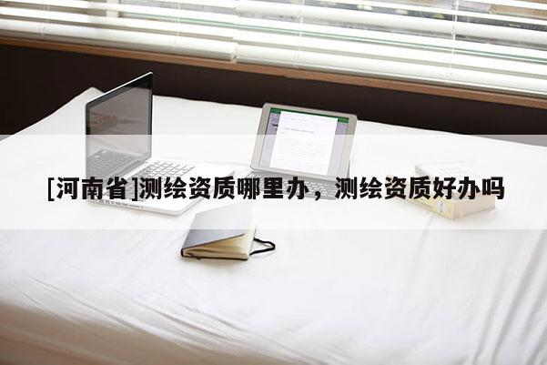 [河南省]測繪資質(zhì)哪里辦，測繪資質(zhì)好辦嗎