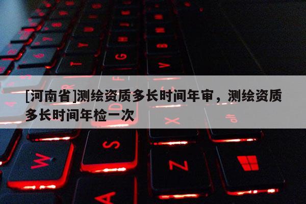 [河南省]測繪資質多長時間年審，測繪資質多長時間年檢一次