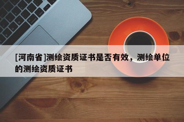 [河南省]測(cè)繪資質(zhì)證書是否有效，測(cè)繪單位的測(cè)繪資質(zhì)證書