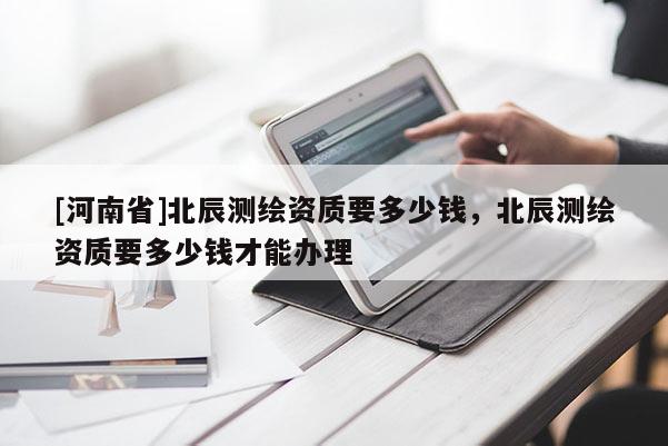 [河南省]北辰測繪資質(zhì)要多少錢，北辰測繪資質(zhì)要多少錢才能辦理